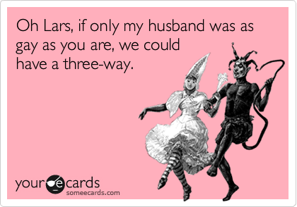 Oh Lars, if only my husband was as gay as you are, we could
have a three-way.