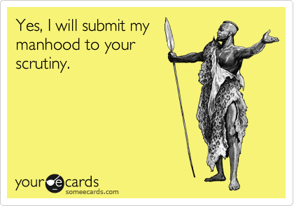 Yes, I will submit my
manhood to your
scrutiny.