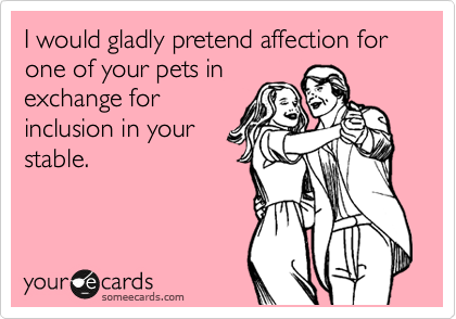 I would gladly pretend affection for one of your pets in
exchange for
inclusion in your
stable.