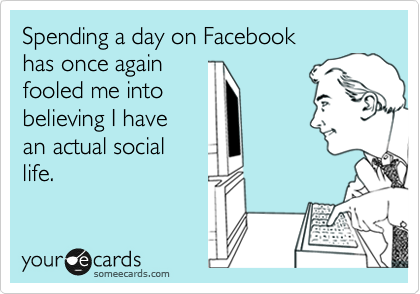Spending a day on Facebook
has once again
fooled me into
believing I have
an actual social
life.