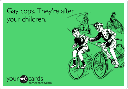 Gay cops. They're after
your children.