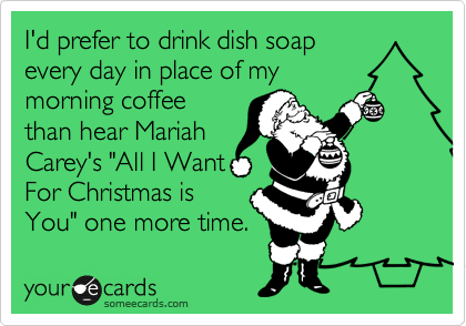 I'd prefer to drink dish soap
every day in place of my
morning coffee
than hear Mariah
Carey's "All I Want
For Christmas is
You" one more time.