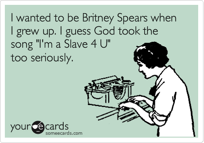 I wanted to be Britney Spears when I grew up. I guess God took the song "I'm a Slave 4 U"
too seriously. 