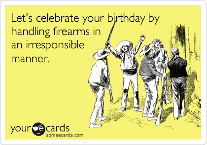 Let's celebrate your birthday by
handling firearms in
an irresponsible
manner.