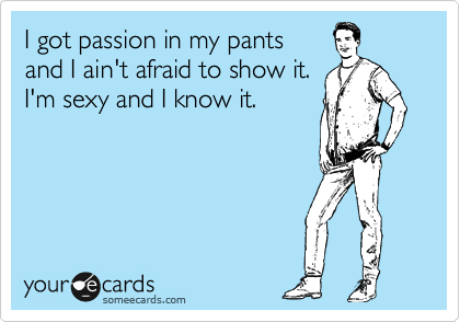 I got passion in my pants 
and I ain't afraid to show it.
I'm sexy and I know it.