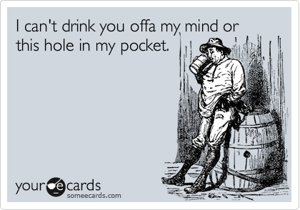 I can't drink you offa my mind or this hole in my pocket.