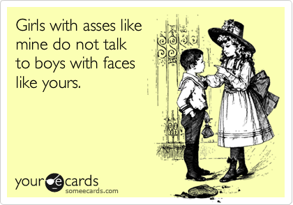Girls with asses like 
mine do not talk 
to boys with faces 
like yours.