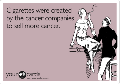 Cigarettes were created 
by the cancer companies 
to sell more cancer.