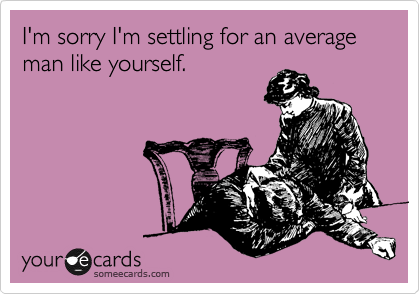 I'm sorry I'm settling for an average man like yourself. 