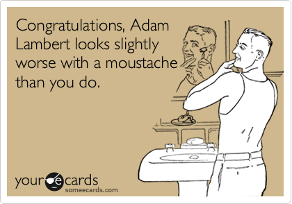 Congratulations, Adam
Lambert looks slightly
worse with a moustache
than you do.