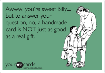 Awww, you're sweet Billy....
but to answer your
question, no, a handmade
card is NOT just as good
as a real gift.  