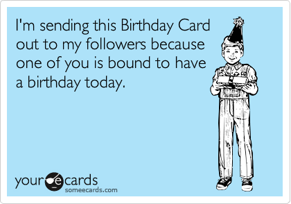 I'm sending this Birthday Card
out to my followers because
one of you is bound to have
a birthday today.