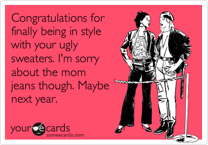 Congratulations for
finally being in style
with your ugly
sweaters. I'm sorry
about the mom
jeans though. Maybe
next year.