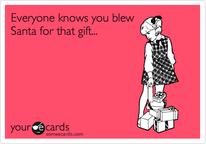 Everyone knows you blew
Santa for that gift...