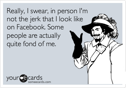 Really, I swear, in person I'm
not the jerk that I look like
on Facebook. Some
people are actually
quite fond of me.