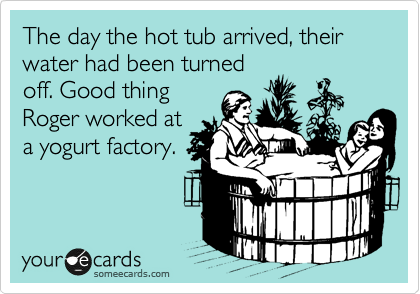The day the hot tub arrived, their water had been turned
off. Good thing
Roger worked at
a yogurt factory.