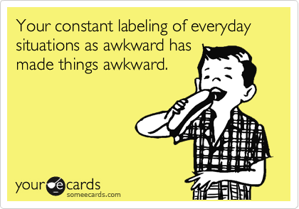 Your constant labeling of everyday situations as awkward has
made things awkward.
