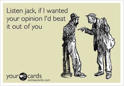 Listen jack, if I wanted
your opinion I'd beat
it out of you