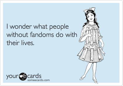 

I wonder what people
without fandoms do with
their lives.
