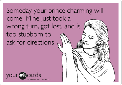 Someday your prince charming will come. Mine just took a
wrong turn, got lost, and is
too stubborn to
ask for directions