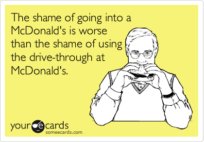 The shame of going into a McDonald's is worse
than the shame of using
the drive-through at
McDonald's.