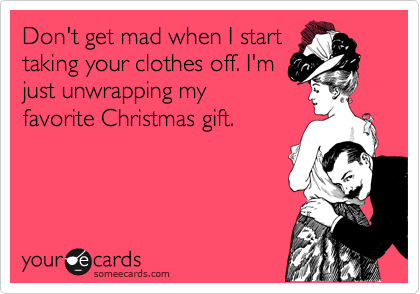 Don't get mad when I start
taking your clothes off. I'm
just unwrapping my
favorite Christmas gift.