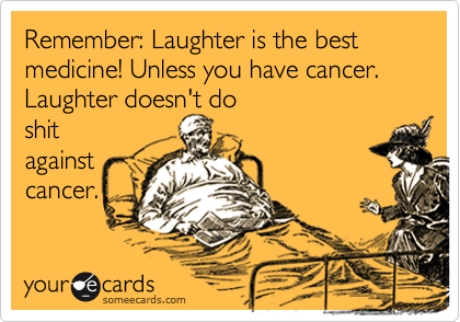 Remember: Laughter is the best medicine! Unless you have cancer. Laughter doesn't do
shit
against
cancer.