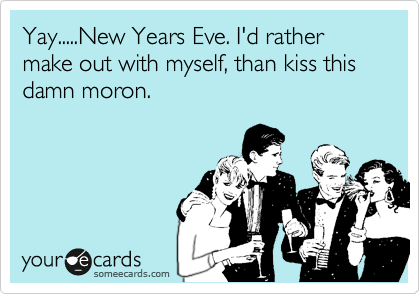 Yay.....New Years Eve. I'd rather make out with myself, than kiss this damn moron.