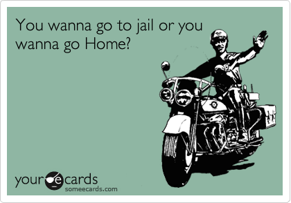 You wanna go to jail or you
wanna go Home? 