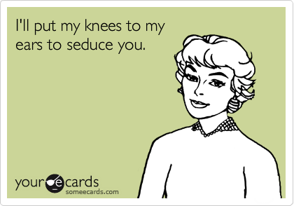 I'll put my knees to my
ears to seduce you.