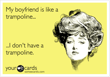 My boyfriend is like a
trampoline...



...I don't have a
trampoline.