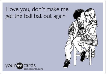 I love you, don't make me
get the ball bat out again