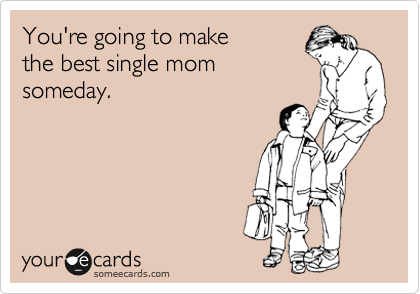 You're going to make
the best single mom
someday.