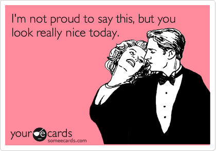 I'm not proud to say this, but you look really nice today.