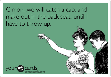 C'mon...we will catch a cab, and make out in the back seat...until I have to throw up.