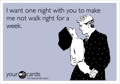 I want one night with you to make me not walk right for a
week.
