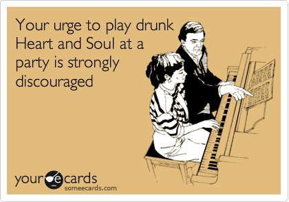 Your urge to play drunk
Heart and Soul at a
party is strongly
discouraged