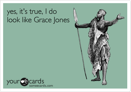 yes, it's true, I do
look like Grace Jones