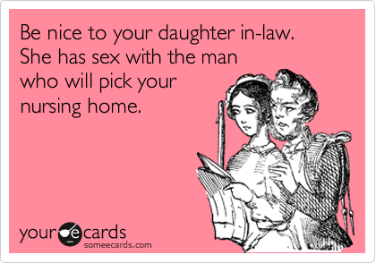 Be nice to your daughter in-law. She has sex with the man
who will pick your
nursing home.