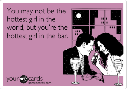 You may not be the
hottest girl in the
world, but you're the
hottest girl in the bar.