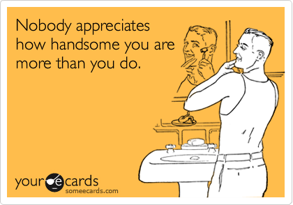 Nobody appreciates
how handsome you are
more than you do.