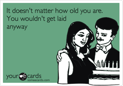 It doesn't matter how old you are. You wouldn't get laid
anyway
