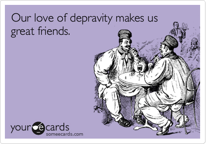 Our love of depravity makes us
great friends. 