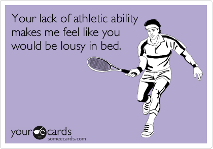 Your lack of athletic ability
makes me feel like you
would be lousy in bed.