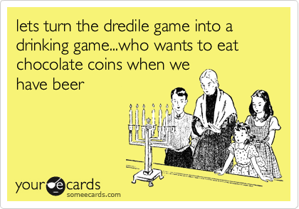 lets turn the dredile game into a drinking game...who wants to eat chocolate coins when we
have beer