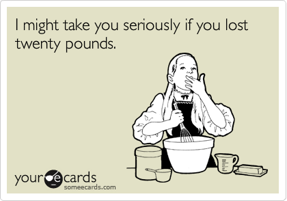 I might take you seriously if you lost twenty pounds. 