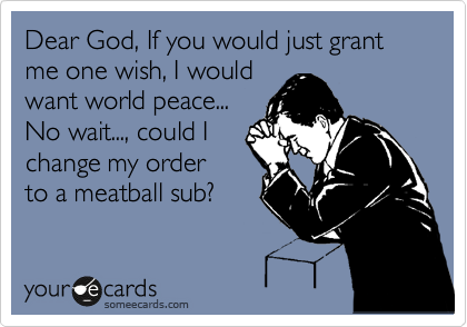 Dear God, If you would just grant me one wish, I would
want world peace...
No wait..., could I
change my order
to a meatball sub?