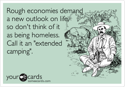 Rough economies demand
a new outlook on life, 
so don't think of it
as being homeless. 
Call it an "extended 
camping".
