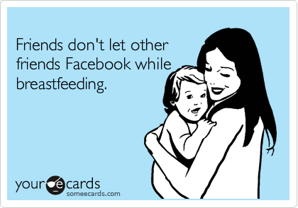 
Friends don't let other
friends Facebook while
breastfeeding.