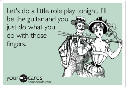Let's do a little role play tonight. I'll be the guitar and you
just do what you
do with those
fingers.